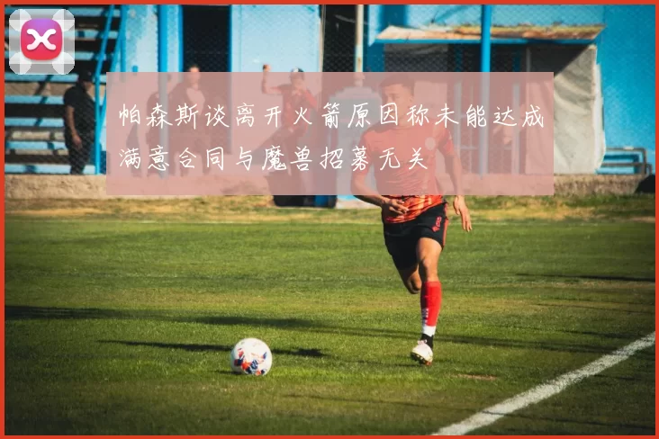 帕森斯谈离开火箭原因称未能达成满意合同与魔兽招募无关