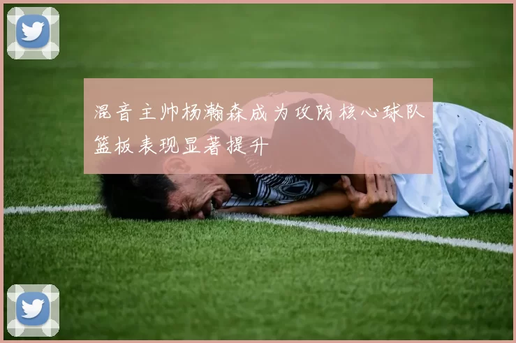 混音主帅杨瀚森成为攻防核心球队篮板表现显著提升