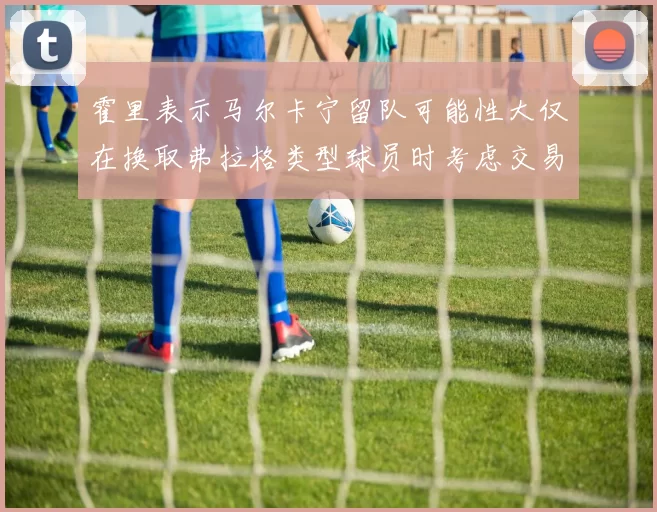 霍里表示马尔卡宁留队可能性大仅在换取弗拉格类型球员时考虑交易