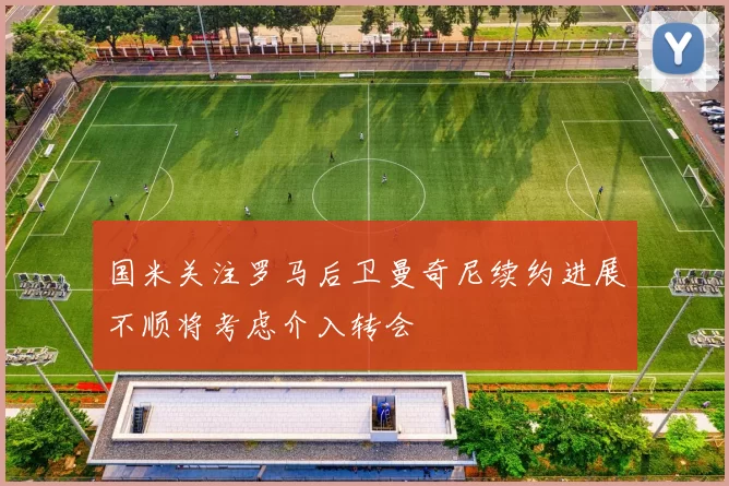 国米关注罗马后卫曼奇尼续约进展不顺将考虑介入转会