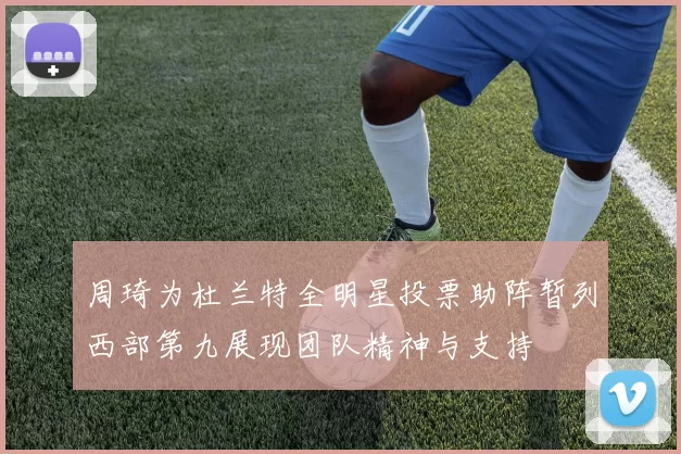 周琦为杜兰特全明星投票助阵暂列西部第九展现团队精神与支持