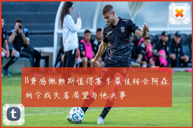 B费感慨赖斯值得赛季最佳转会阿森纳令我失落渴望与他共事