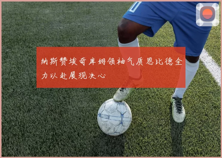 纳斯赞埃奇库姆领袖气质恩比德全力以赴展现决心