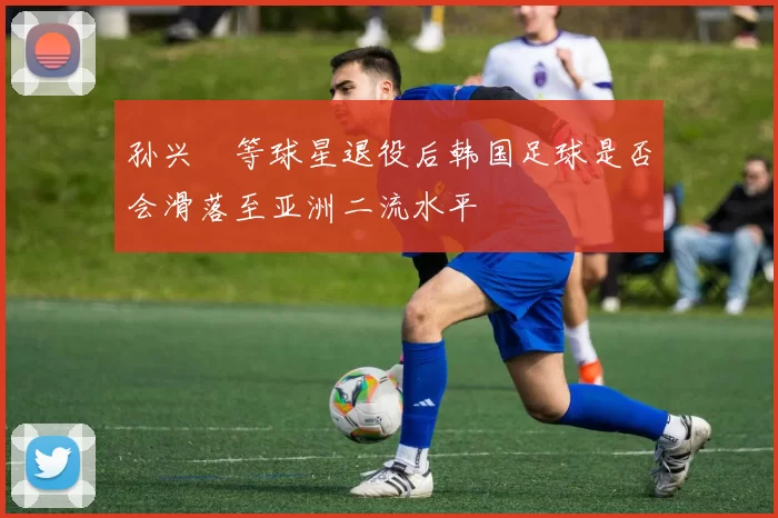 孙兴慜等球星退役后韩国足球是否会滑落至亚洲二流水平