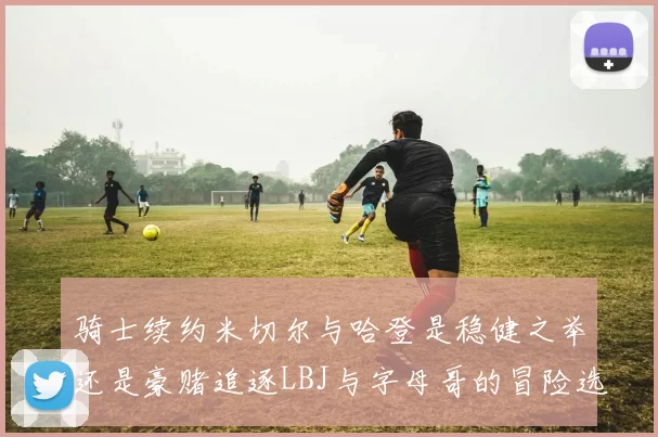 骑士续约米切尔与哈登是稳健之举还是豪赌追逐LBJ与字母哥的冒险选择