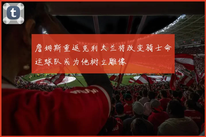 詹姆斯重返克利夫兰将改变骑士命运球队或为他树立雕像
