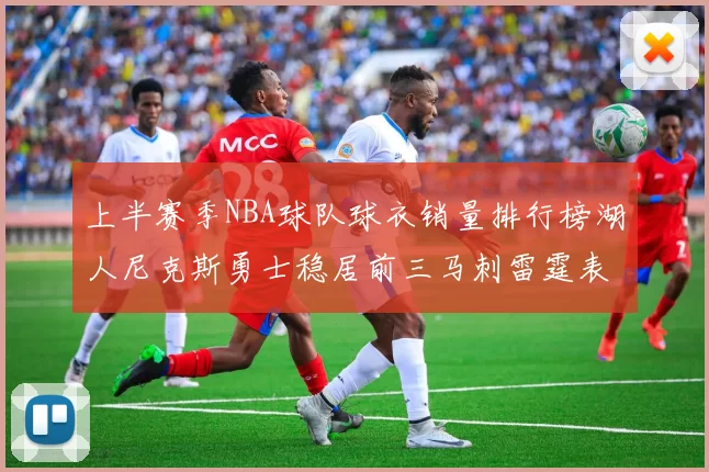 上半赛季NBA球队球衣销量排行榜湖人尼克斯勇士稳居前三马刺雷霆表现抢眼