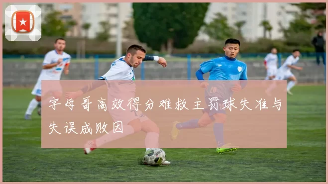 字母哥高效得分难救主罚球失准与失误成败因
