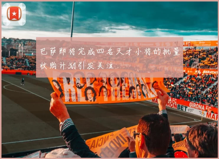 巴萨即将完成四名天才小将的批量收购计划引发关注