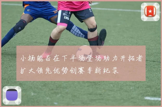 小杨能否在下半场登场助力开拓者扩大领先优势创赛季新纪录